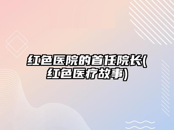 紅色醫(yī)院的首任院長(zhǎng)(紅色醫(yī)療故事)